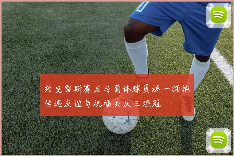 约克雷斯赛后与葡体球员逐一拥抱传递友谊与祝福共庆三连冠