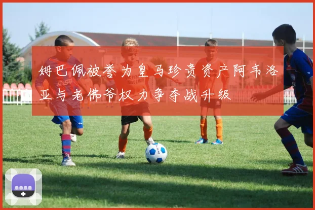 姆巴佩被誉为皇马珍贵资产阿韦洛亚与老佛爷权力争夺战升级