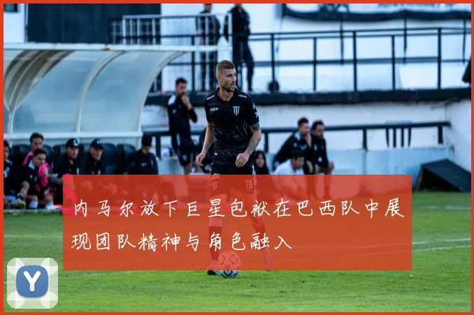 内马尔放下巨星包袱在巴西队中展现团队精神与角色融入