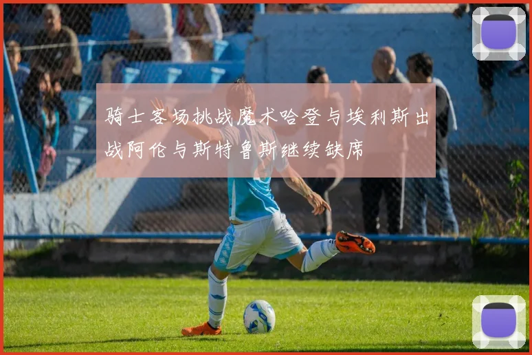 骑士客场挑战魔术哈登与埃利斯出战阿伦与斯特鲁斯继续缺席