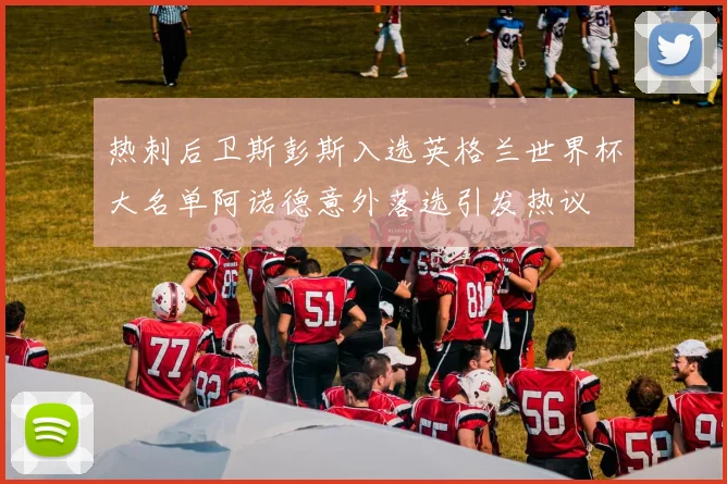 热刺后卫斯彭斯入选英格兰世界杯大名单阿诺德意外落选引发热议