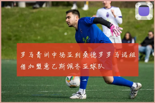 罗马青训中场亚利桑德罗罗马诺租借加盟意乙斯佩齐亚球队