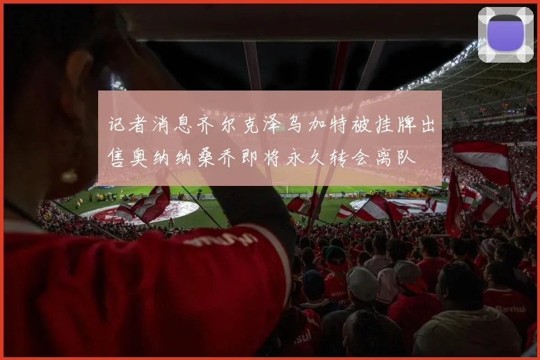 记者消息齐尔克泽乌加特被挂牌出售奥纳纳桑乔即将永久转会离队