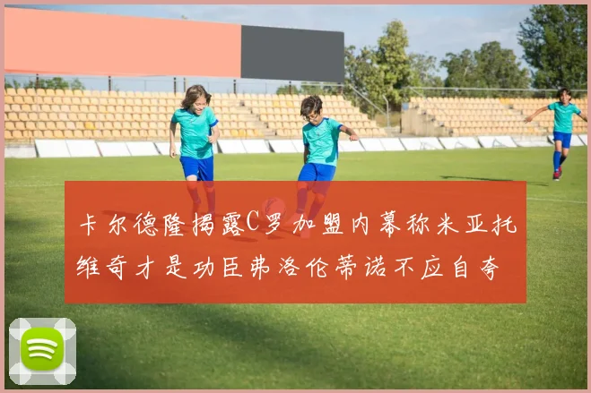 卡尔德隆揭露C罗加盟内幕称米亚托维奇才是功臣弗洛伦蒂诺不应自夸